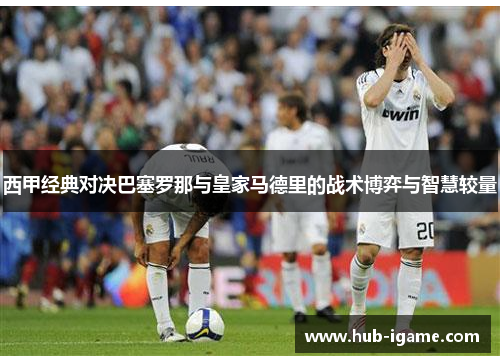 西甲经典对决巴塞罗那与皇家马德里的战术博弈与智慧较量