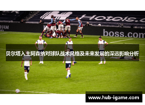 贝尔塔入主阿森纳对球队战术风格及未来发展的深远影响分析 贝尔塔入主阿森纳对球队战术风格及未来发展的深远影响分析