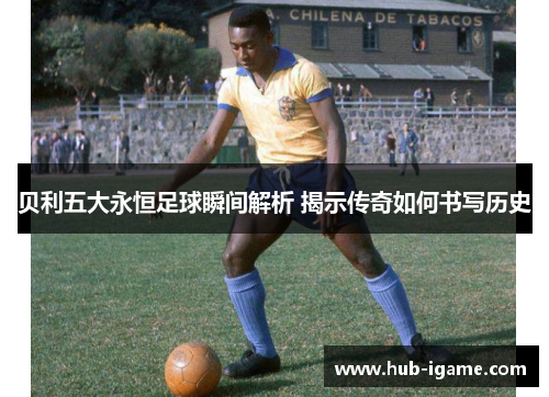 贝利五大永恒足球瞬间解析 揭示传奇如何书写历史 贝利五大永恒足球瞬间解析 揭示传奇如何书写历史