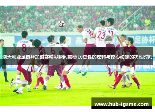 澳大利亚足协杯加时赛精彩瞬间揭秘 历史性的逆转与惊心动魄的决胜时刻