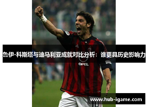 鲁伊-科斯塔与迪马利亚成就对比分析:谁更具历史影响力 鲁伊-科斯塔与迪马利亚成就对比分析:谁更具历史影响力