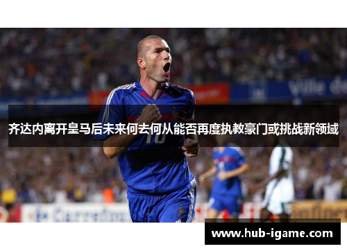 齐达内离开皇马后未来何去何从能否再度执教豪门或挑战新领域