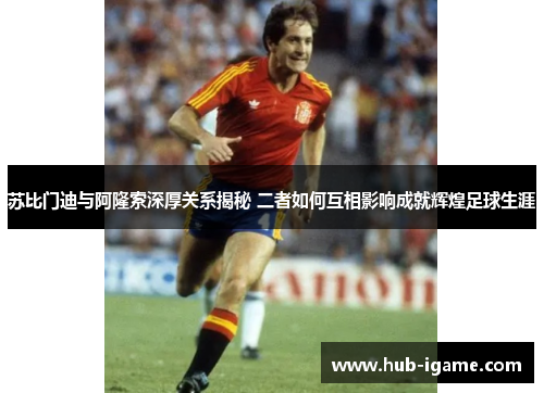 苏比门迪与阿隆索深厚关系揭秘 二者如何互相影响成就辉煌足球生涯