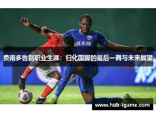 费南多告别职业生涯:归化国脚的最后一舞与未来展望 费南多告别职业生涯:归化国脚的最后一舞与未来展望