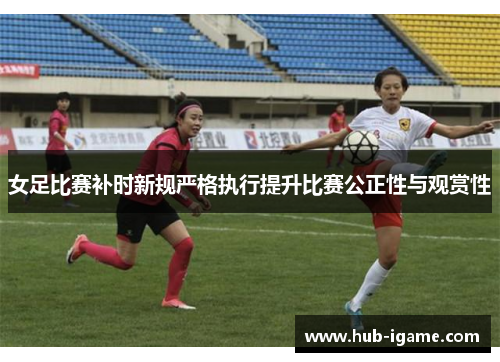 女足比赛补时新规严格执行提升比赛公正性与观赏性