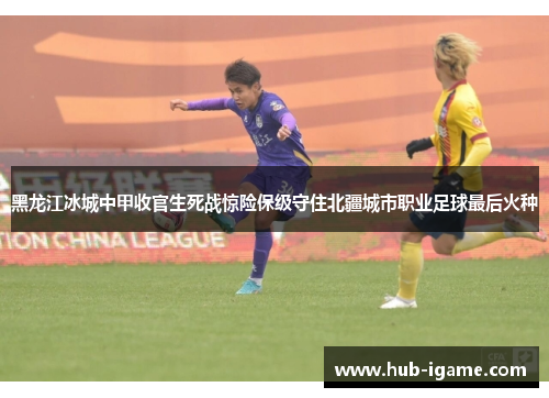 黑龙江冰城中甲收官生死战惊险保级守住北疆城市职业足球最后火种