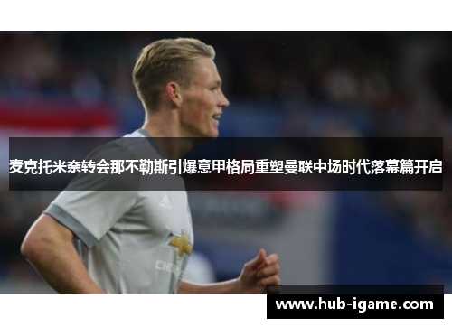 麦克托米奈转会那不勒斯引爆意甲格局重塑曼联中场时代落幕篇开启