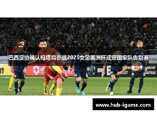巴西足协确认玛塔将参战2025女足美洲杯或迎国家队告别赛